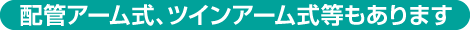 配管アーム式、ツインアーム式等もあります